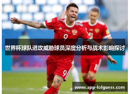 世界杯球队进攻威胁球员深度分析与战术影响探讨