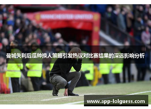 曼城失利后瓜帅换人策略引发热议对比赛结果的深远影响分析