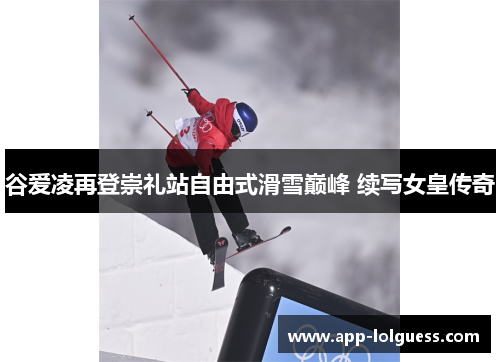谷爱凌再登崇礼站自由式滑雪巅峰 续写女皇传奇