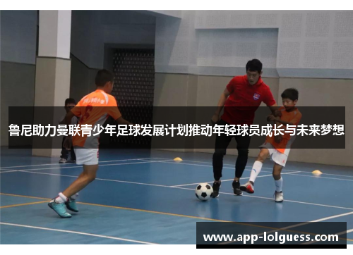 鲁尼助力曼联青少年足球发展计划推动年轻球员成长与未来梦想